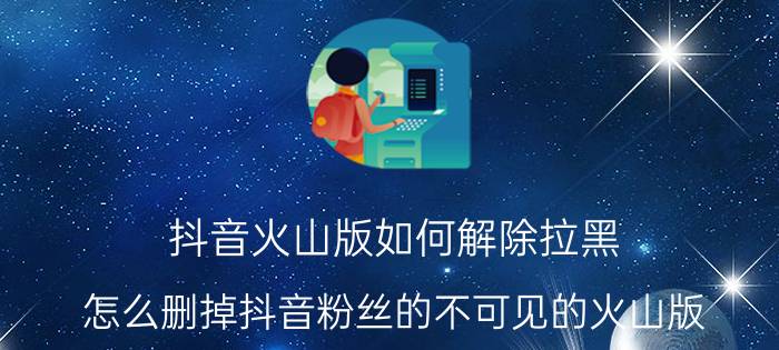 抖音火山版如何解除拉黑 怎么删掉抖音粉丝的不可见的火山版？